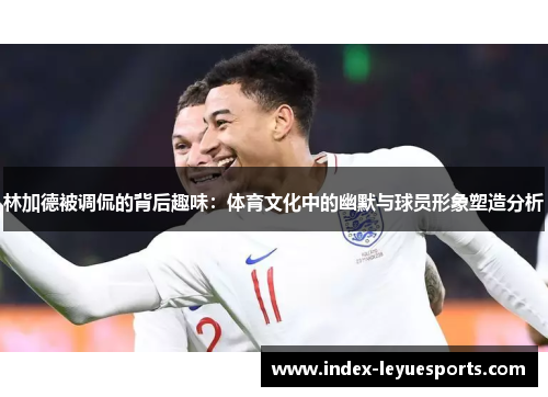 林加德被调侃的背后趣味：体育文化中的幽默与球员形象塑造分析