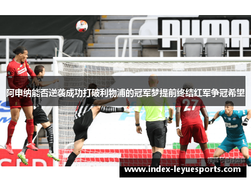 阿申纳能否逆袭成功打破利物浦的冠军梦提前终结红军争冠希望