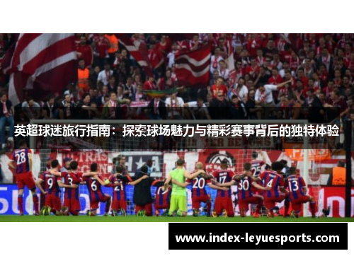 英超球迷旅行指南：探索球场魅力与精彩赛事背后的独特体验