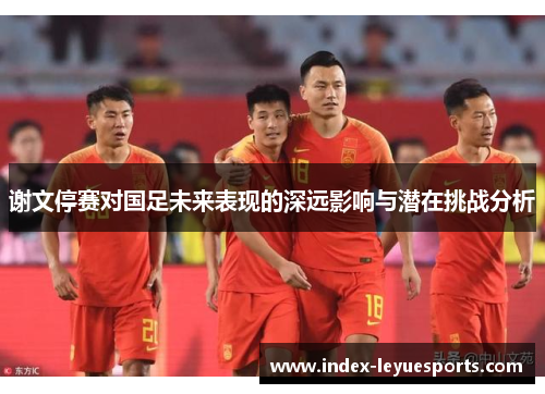 谢文停赛对国足未来表现的深远影响与潜在挑战分析