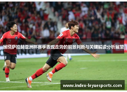围绕萨拉赫亚洲杯赛季表现走势的前景判断与关键解读分析展望