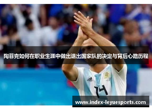 陶菲克如何在职业生涯中做出退出国家队的决定与背后心路历程