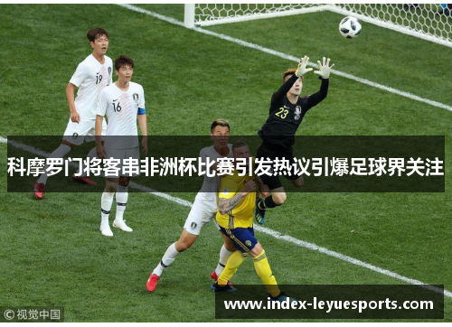 科摩罗门将客串非洲杯比赛引发热议引爆足球界关注