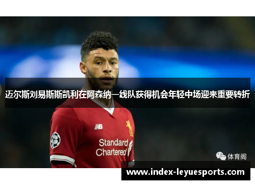 迈尔斯刘易斯斯凯利在阿森纳一线队获得机会年轻中场迎来重要转折 迈尔斯刘易斯斯凯利在阿森纳一线队获得机会年轻中场迎来重要转折