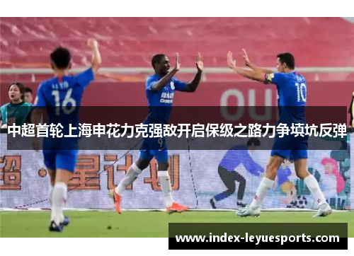 中超首轮上海申花力克强敌开启保级之路力争填坑反弹